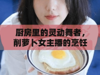 廚房里的靈動舞者，削蘿卜女主播的烹飪藝術(shù)