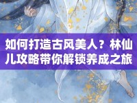 如何打造古風美人？林仙兒攻略帶你解鎖養(yǎng)成之旅！