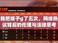 我把嫂子g了五次，網(wǎng)絡(luò)熱議背后的倫理與法律思考