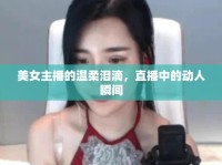 美女主播的溫柔淚滴，直播中的動(dòng)人瞬間