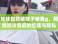 絲襪包臂裙嫂子被我g，網(wǎng)絡(luò)熱議背后的倫理與隱私