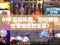 DNF皇陵探險(xiǎn)，如何解鎖古老遺跡的寶藏？