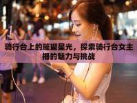 騎行臺上的璀璨星光，探索騎行臺女主播的魅力與挑戰(zhàn)