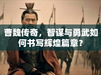 曹魏傳奇，智謀與勇武如何書寫輝煌篇章？