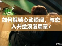 如何解鎖心動(dòng)瞬間，與戀人共繪浪漫篇章？