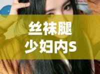 絲襪腿少婦內(nèi)SP，探索女性魅力與時(shí)尚邊界