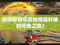 如何解鎖華夏始祖姬軒轅的傳奇之旅？