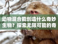 動(dòng)物混合能創(chuàng)造什么奇妙生物？探索無限可能的奇妙世界！