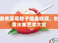 香蕉草莓橙子擺盤視頻，創(chuàng)意水果藝術(shù)大賞