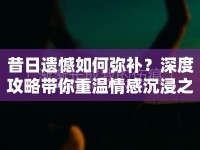 昔日遺憾如何彌補？深度攻略帶你重溫情感沉浸之旅