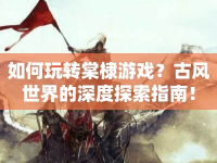 如何玩轉(zhuǎn)棠棣游戲？古風(fēng)世界的深度探索指南！