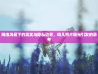 網(wǎng)絡風暴下的真實與隱私邊界，鳴兒照片曝光引發(fā)的思考
