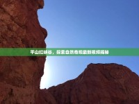平山紅峽谷，探索自然奇觀最新視頻揭秘