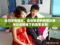 朱丹戀情曝光，自拍背后的情感糾葛與公眾視線下的真實(shí)自我