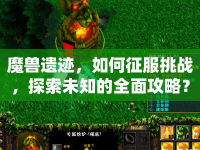 魔獸遺跡，如何征服挑戰(zhàn)，探索未知的全面攻略？