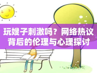 玩嫂子刺激嗎？網(wǎng)絡(luò)熱議背后的倫理與心理探討