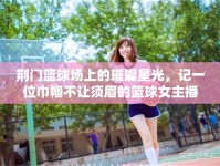 荊門籃球場(chǎng)上的璀璨星光，記一位巾幗不讓須眉的籃球女主播