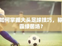 如何掌握大頭足球技巧，稱霸綠茵場(chǎng)？