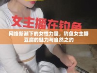 網(wǎng)絡(luò)新潮下的女性力量，釣魚女主播豆腐的魅力與自然之約