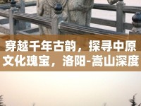 穿越千年古韻，探尋中原文化瑰寶，洛陽-嵩山深度探索攻略你準(zhǔn)備好了嗎？