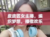 皮皮匠女主播，編織夢想，播撒歡樂的互聯(lián)網(wǎng)織夢師