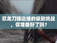 忍龍刀鋒邊緣的極致挑戰(zhàn)，你準(zhǔn)備好了嗎？