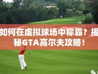 如何在虛擬球場(chǎng)中稱霸？揭秘GTA高爾夫攻略！