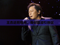 王杰近照曝光，身材圓潤(rùn)引熱議