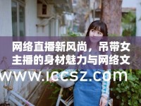 網(wǎng)絡(luò)直播新風(fēng)尚，吊帶女主播的身材魅力與網(wǎng)絡(luò)文化的碰撞