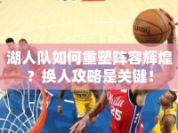 湖人隊(duì)如何重塑陣容輝煌？換人攻略是關(guān)鍵！