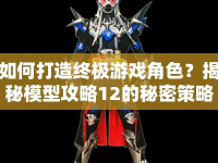 如何打造終極游戲角色？揭秘模型攻略12的秘密策略！