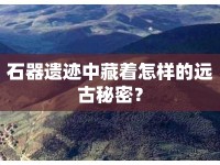 石器遺跡中藏著怎樣的遠(yuǎn)古秘密？