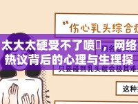 太大太硬受不了噴氺，網(wǎng)絡(luò)熱議背后的心理與生理探討
