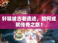 軒轅城古老遺跡，如何成就傳奇之旅？