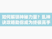 如何解鎖神秘力量？亂神訣攻略助你成為終極高手！