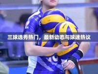 三球選秀熱門，最新動態(tài)與球迷熱議