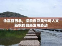 永嘉縣西北，探索自然風(fēng)光與人文新貌的最新發(fā)展脈動(dòng)