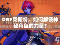 DNF萊斯特，如何解鎖神秘角色的力量？