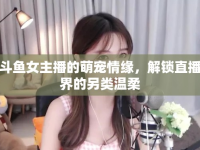 斗魚女主播的萌寵情緣，解鎖直播界的另類溫柔