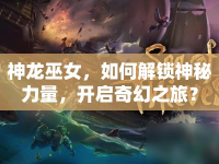 神龍巫女，如何解鎖神秘力量，開(kāi)啟奇幻之旅？