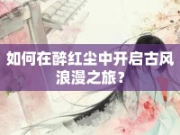 如何在醉紅塵中開啟古風(fēng)浪漫之旅？