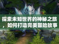 探索未知世界的神秘之旅，如何打造完美冒險(xiǎn)故事攻略？