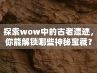探索wow中的古老遺跡，你能解鎖哪些神秘寶藏？