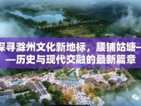 探尋滁州文化新地標(biāo)，腰鋪姑塘——?dú)v史與現(xiàn)代交融的最新篇章