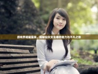 游戲界璀璨星辰，揭秘仙女女主播的魅力與不凡之旅