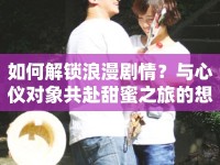 如何解鎖浪漫劇情？與心儀對(duì)象共赴甜蜜之旅的想你游戲攻略！