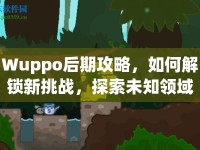 Wuppo后期攻略，如何解鎖新挑戰(zhàn)，探索未知領(lǐng)域？