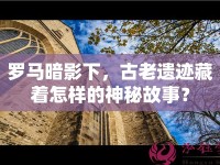 羅馬暗影下，古老遺跡藏著怎樣的神秘故事？