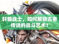 軒轅戰(zhàn)士，如何解鎖古老傳說的戰(zhàn)斗藝術？