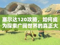 塞爾達120攻略，如何成為探索廣闊世界的真正大師？